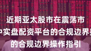 近期亚太股市在震荡市环境中中实盘配资平台的合规边界操作指引