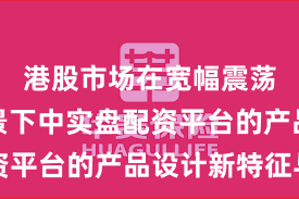 港股市场在宽幅震荡周期背景下中实盘配资平台的产品设计新特征与