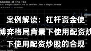 案例解读：杠杆资金使用在存量博弈格局背景下使用配资炒股的合规