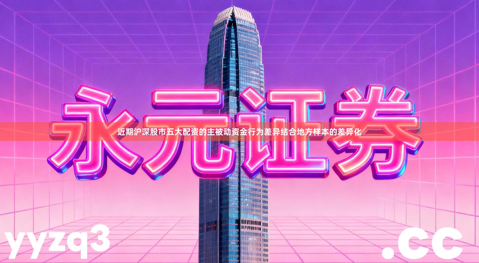 近期沪深股市五大配资的主被动资金行为差异结合地方样本的差异化